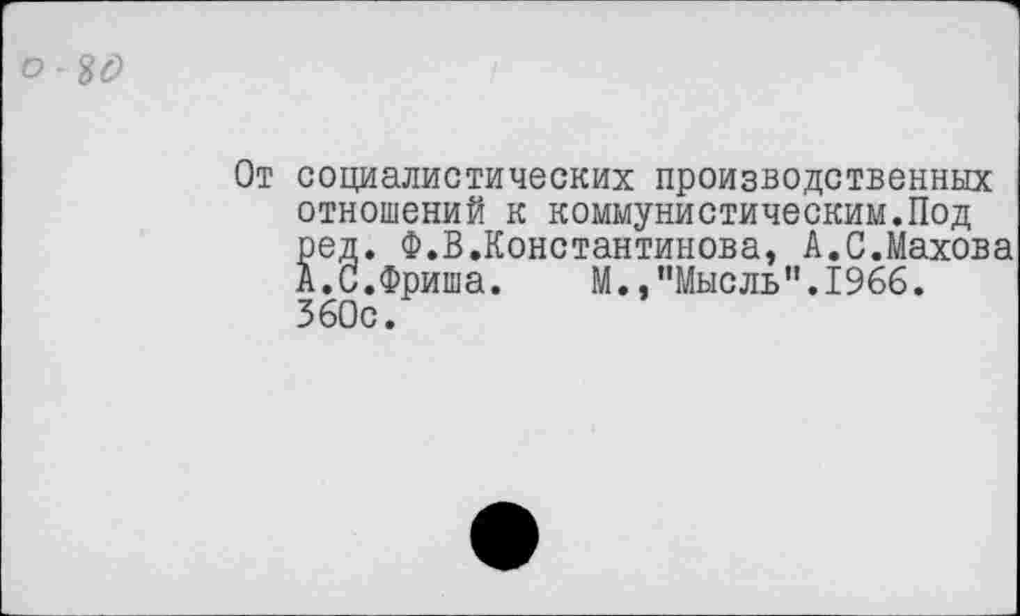 ﻿От социалистических производственных отношений к коммунистическим.Под ред. Ф.В.Константинова, А.С.Махова А.С.Фриша. М.,"Мысль".1966. 360с.